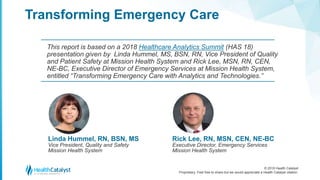 © 2018 Health Catalyst
Proprietary. Feel free to share but we would appreciate a Health Catalyst citation.
Transforming Emergency Care
This report is based on a 2018 Healthcare Analytics Summit (HAS 18)
presentation given by Linda Hummel, MS, BSN, RN, Vice President of Quality
and Patient Safety at Mission Health System and Rick Lee, MSN, RN, CEN,
NE-BC, Executive Director of Emergency Services at Mission Health System,
entitled “Transforming Emergency Care with Analytics and Technologies.”
Linda Hummel, RN, BSN, MS
Vice President, Quality and Safety
Mission Health System
Rick Lee, RN, MSN, CEN, NE-BC
Executive Director, Emergency Services
Mission Health System
 