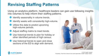© 2018 Health Catalyst
Proprietary. Feel free to share but we would appreciate a Health Catalyst citation.
Using an analytics platform, healthcare leaders can gain use following insights
into volumes to help inform their staffing patterns.
Identify seasonality in volume trends.
Identify weeks with consistently high-volume.
Utilize this data to predict upcoming
high-volume periods.
Adjust staffing matrix to meet trends.
Use historical trends to plan for holiday or
other identified periods of high census.
Use historical trends to open and close
sections of the ED to align with demand.
Revising Staffing Patterns
>
>
>
>
>
>
 
