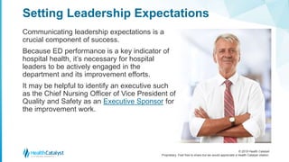 © 2018 Health Catalyst
Proprietary. Feel free to share but we would appreciate a Health Catalyst citation.
Communicating leadership expectations is a
crucial component of success.
Because ED performance is a key indicator of
hospital health, it’s necessary for hospital
leaders to be actively engaged in the
department and its improvement efforts.
It may be helpful to identify an executive such
as the Chief Nursing Officer of Vice President of
Quality and Safety as an Executive Sponsor for
the improvement work.
Setting Leadership Expectations
 