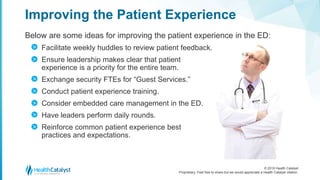 © 2018 Health Catalyst
Proprietary. Feel free to share but we would appreciate a Health Catalyst citation.
Below are some ideas for improving the patient experience in the ED:
Facilitate weekly huddles to review patient feedback.
Ensure leadership makes clear that patient
experience is a priority for the entire team.
Exchange security FTEs for “Guest Services.”
Conduct patient experience training.
Consider embedded care management in the ED.
Have leaders perform daily rounds.
Reinforce common patient experience best
practices and expectations.
Improving the Patient Experience
>
>
>
>
>
>
>
 