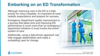 © 2018 Health Catalyst
Proprietary. Feel free to share but we would appreciate a Health Catalyst citation.
Although improving care in the ED is a high
priority for many hospitals, it’s important to have
realistic expectations and prepare for success.
Emergency Department quality improvement is
a journey that takes time and improving ED
performance is much more than an emergency
department initiative–it must involve the entire
system of care.
Additionally, using a data-driven approach can
help engage stakeholders and make a
compelling case for change.
Embarking on an ED Transformation
 
