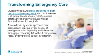 © 2018 Health Catalyst
Proprietary. Feel free to share but we would appreciate a Health Catalyst citation.
Overcrowded EDs cause problems for both
hospital patients and staff, such as increased
wait times, length of stay (LOS), medical
errors, and mortality rates, as well as
financial losses to hospitals.
A data-driven systems approach can
dramatically improve every aspect of
emergency care, improving wait times and
throughput, reducing left without being seen
rates, and improving patient satisfaction.
Transforming Emergency Care
 