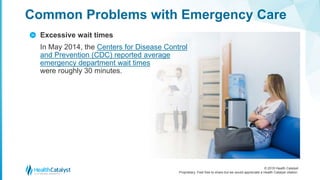 © 2018 Health Catalyst
Proprietary. Feel free to share but we would appreciate a Health Catalyst citation.
Excessive wait times
In May 2014, the Centers for Disease Control
and Prevention (CDC) reported average
emergency department wait times
were roughly 30 minutes.
Common Problems with Emergency Care
>
 