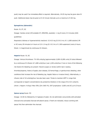 push) may be used if an immediate effect is required. Alternatively, 10-25 mg may be given slow IV

push. Additional doses may be given at 5-10 minute intervals up to a maximum of 150 mg.




Epinephrine (Adrenalin)

Route: IV, ET, SC

Dosage: Cardiac arrest (VF/unstable VT, EMD/PEA, asystole): 1 mg IV every 3-5 minutes (AHA

guidelines)

Respiratory distress or hypersensitivity reactions: 0.3-0.5 mg (0.3-0.5 mL of 1:1,000 solution) IM

or SC every 20 minutes to 4 hours or 0.5-1.5 mg (0.1-0.3 mL of 1:200 suspension) every 6 hours.

Shock: 1-4 æg/minute by continuous IV infusion.




Heparin Route: IV, SC

Dosage: Venous thrombosis: 75-100 units/kg (approximately 5,000-10,000 units) IV bolus followed

by a continuous IV infusion of 1,680 units/hour (use 1,240 units/hour if one or more of the following

risk factors for bleeding are present: Recent surgery or stroke (within last 2 weeks),

thrombocytopenia, history of peptic ulcer disease, GI hemorrhage, or genitourinary bleeding; other

conditions that increase the risk of bleeding (eg. hepatic failure or invasive lines)). Alternatively, a

infusion rate of 18 units/kg/hour has also been used. Titrate to maintain APPT in range that

corresponds to heparin concentrations (by protamine titration) in the range of 0.2-0.4 units/mL

(Hirsh J. Heparin. N Engl J Med 1991;324:1565-74). DVT prophylaxis: 5,000 units SC q 8-12 hours




Ipecac syrup Route: PO

Dosage: 15-30 mL followed by 3-4 glasses of water. Do not administer concurrently with activated

charcoal since activated charcoal will adsorb ipecac. If both are indicated, induce vomiting with

ipecac first then administer the charcoal.
 