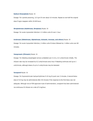 Sodium thiosulphate Route: IV

Dosage: For cyanide poisoning, 12.5 gm IV over about 10 minutes. Repeat at one-half the original

dose if signs reappear within 24-48 hours.




Streptokinase (Kabikinase, Streptase) Route: IV

Dosage: For acute myocardial infarction 1.5 million units IV over 1 hour




Urokinase (Abbokinase, Alphakinase, Actosolv, Uronase, and others) Route: IV

Dosage: For acute myocardial infarction, 2 million units IV bolus followed by 1 million units over 60

minutes.




Vasopressin (Pitressin) Route: IV

Dosage: For bleeding oesophageal varices (unlabeled use in U.S.), 0.2 units/minute initially. The

infusion rate may be increased by 0.2 units/minute every hour if bleeding continues and up to 1

unit/minute, although doses of up to 2 units/minute may be tolerated.




Verapamil Route: IV

Dosage: For Supraventricular tachyarrhythmias 5-10 mg IV push over 2 minutes. A second bolus

dose of 10 mg may be administered after 30 minutes if the response to the first bolus was not

adequate. Although not an FDA approved route of administration, verapamil has been administered

via continuous IV infusion at a rate of 5 mg/hour.
 
