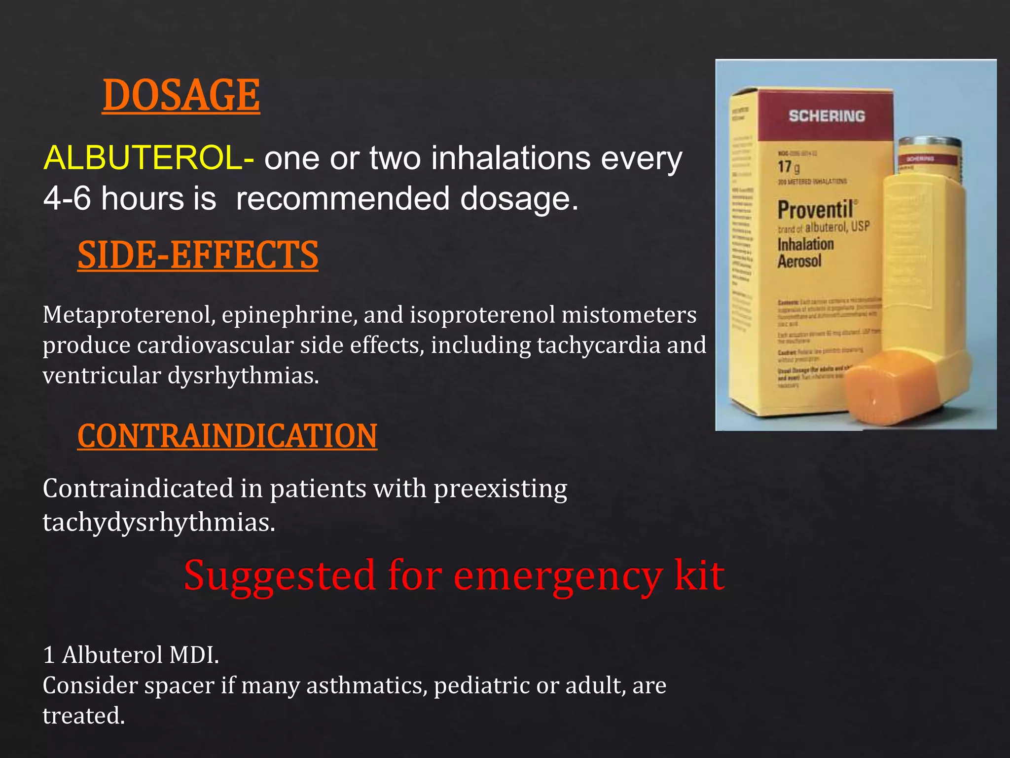 ALBUTEROL- one or two inhalations every
4-6 hours is recommended dosage.
Metaproterenol, epinephrine, and isoproterenol mistometers
produce cardiovascular side effects, including tachycardia and
ventricular dysrhythmias.
Contraindicated in patients with preexisting
tachydysrhythmias.
1 Albuterol MDI.
Consider spacer if many asthmatics, pediatric or adult, are
treated.
DOSAGE
SIDE-EFFECTS
CONTRAINDICATION
 