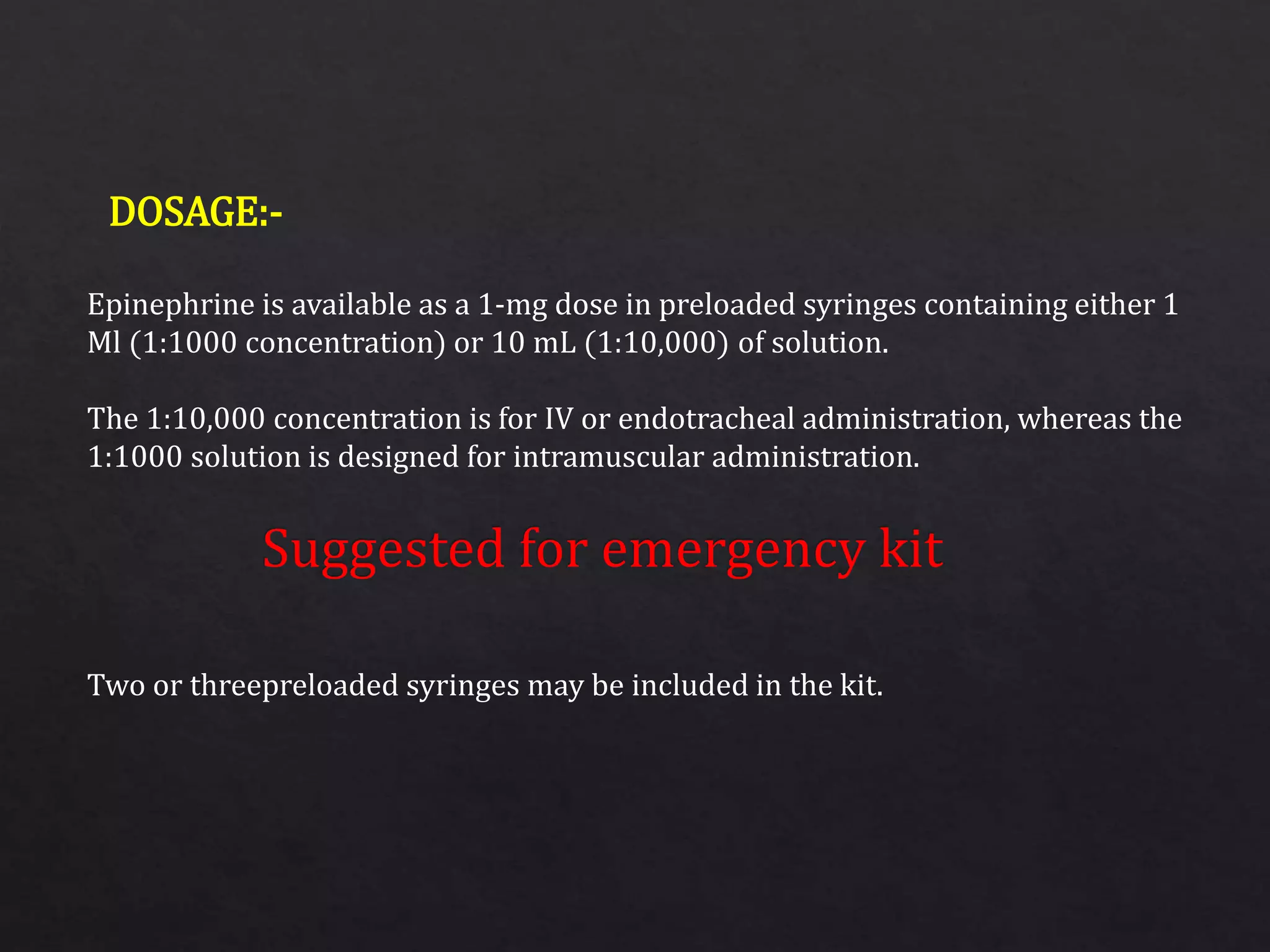 Epinephrine is available as a 1-mg dose in preloaded syringes containing either 1
Ml (1:1000 concentration) or 10 mL (1:10,000) of solution.
The 1:10,000 concentration is for IV or endotracheal administration, whereas the
1:1000 solution is designed for intramuscular administration.
Two or threepreloaded syringes may be included in the kit.
DOSAGE:-
 