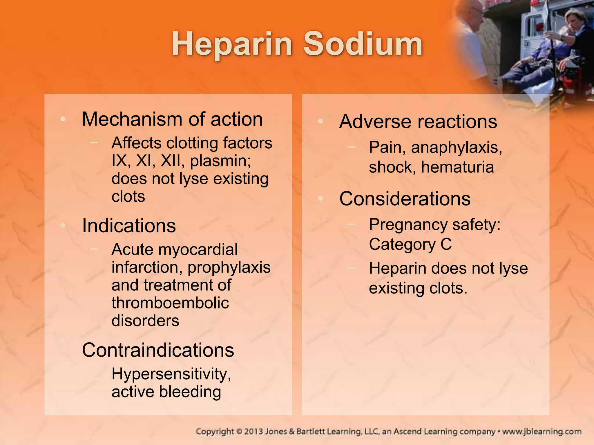 Heparin Sodium
• Mechanism of action
− Affects clotting factors
IX, XI, XII, plasmin;
does not lyse existing
clots
• Indications
− Acute myocardial
infarction, prophylaxis
and treatment of
thromboembolic
disorders
• Contraindications
− Hypersensitivity,
active bleeding
• Adverse reactions
− Pain, anaphylaxis,
shock, hematuria
• Considerations
− Pregnancy safety:
Category C
− Heparin does not lyse
existing clots.
 