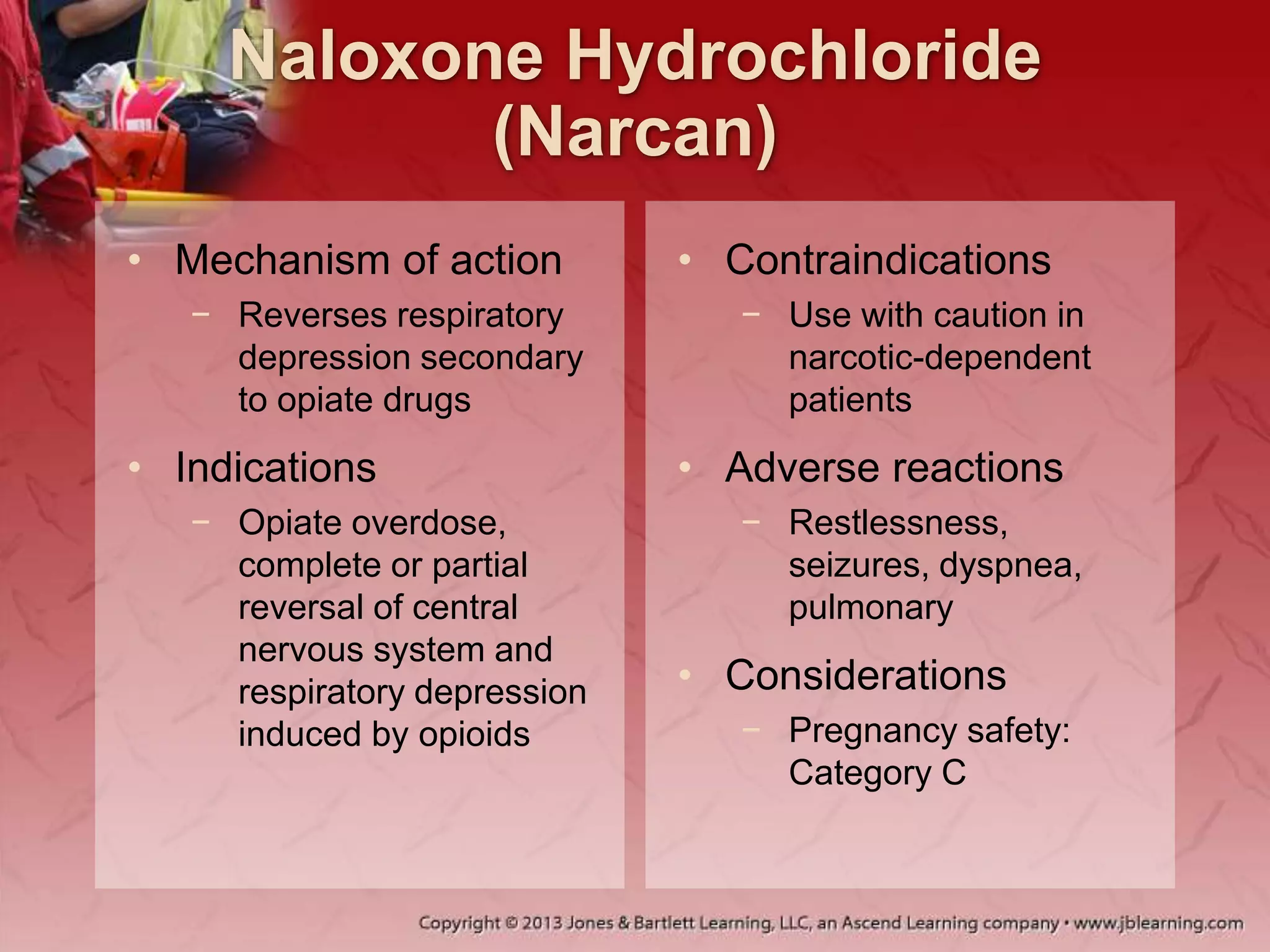 Naloxone Hydrochloride
(Narcan)
• Mechanism of action
− Reverses respiratory
depression secondary
to opiate drugs
• Indications
− Opiate overdose,
complete or partial
reversal of central
nervous system and
respiratory depression
induced by opioids
• Contraindications
− Use with caution in
narcotic-dependent
patients
• Adverse reactions
− Restlessness,
seizures, dyspnea,
pulmonary
• Considerations
− Pregnancy safety:
Category C
 