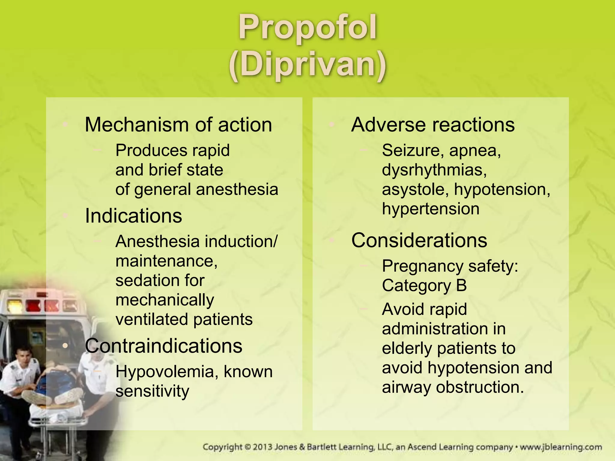 Propofol
(Diprivan)
• Mechanism of action
− Produces rapid
and brief state
of general anesthesia
• Indications
− Anesthesia induction/
maintenance,
sedation for
mechanically
ventilated patients
• Contraindications
− Hypovolemia, known
sensitivity
• Adverse reactions
− Seizure, apnea,
dysrhythmias,
asystole, hypotension,
hypertension
• Considerations
− Pregnancy safety:
Category B
− Avoid rapid
administration in
elderly patients to
avoid hypotension and
airway obstruction.
 