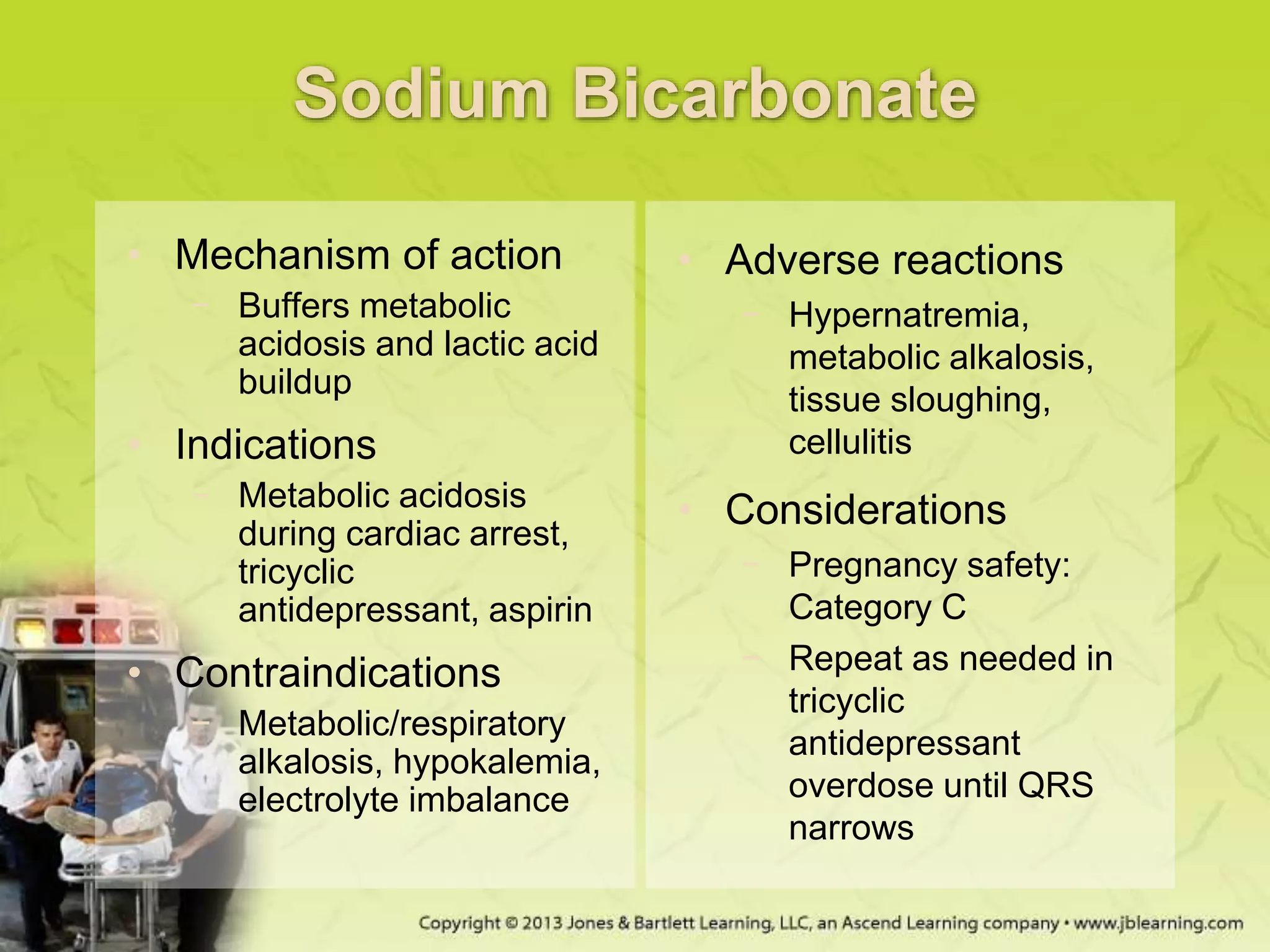 Sodium Bicarbonate
• Mechanism of action
− Buffers metabolic
acidosis and lactic acid
buildup
• Indications
− Metabolic acidosis
during cardiac arrest,
tricyclic
antidepressant, aspirin
• Contraindications
− Metabolic/respiratory
alkalosis, hypokalemia,
electrolyte imbalance
• Adverse reactions
− Hypernatremia,
metabolic alkalosis,
tissue sloughing,
cellulitis
• Considerations
− Pregnancy safety:
Category C
− Repeat as needed in
tricyclic
antidepressant
overdose until QRS
narrows
 