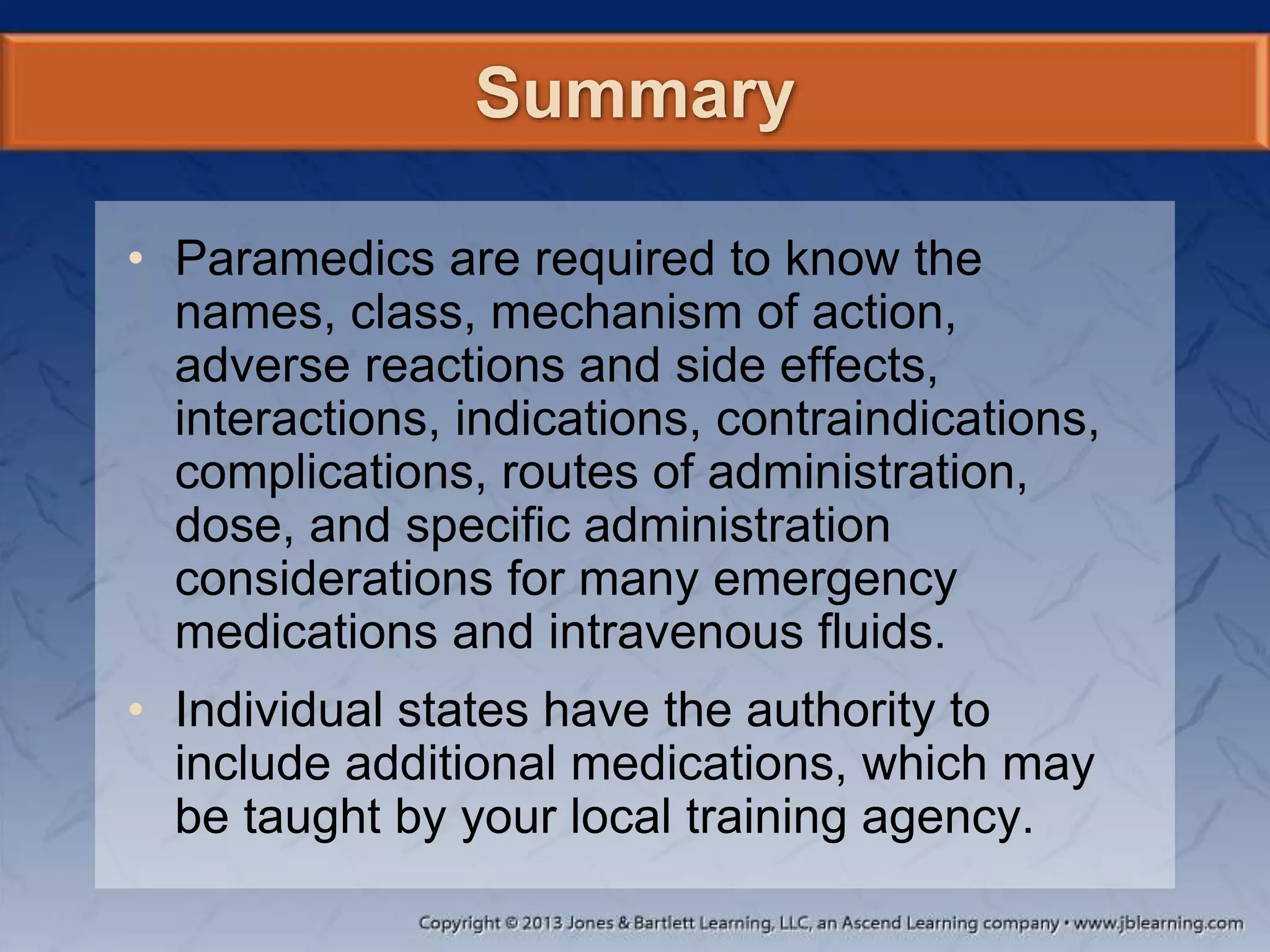 Summary
• Paramedics are required to know the
names, class, mechanism of action,
adverse reactions and side effects,
interactions, indications, contraindications,
complications, routes of administration,
dose, and specific administration
considerations for many emergency
medications and intravenous fluids.
• Individual states have the authority to
include additional medications, which may
be taught by your local training agency.
 