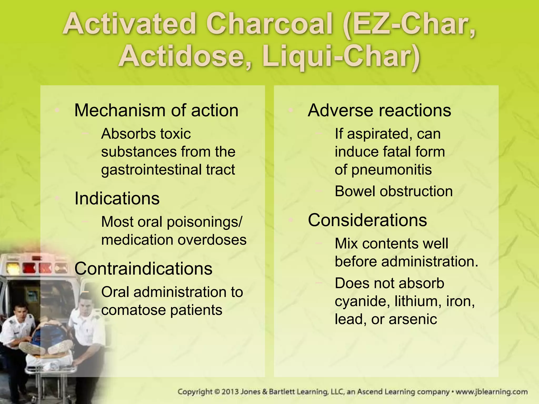 Activated Charcoal (EZ-Char,
Actidose, Liqui-Char)
• Mechanism of action
− Absorbs toxic
substances from the
gastrointestinal tract
• Indications
− Most oral poisonings/
medication overdoses
• Contraindications
− Oral administration to
comatose patients
• Adverse reactions
− If aspirated, can
induce fatal form
of pneumonitis
− Bowel obstruction
• Considerations
− Mix contents well
before administration.
− Does not absorb
cyanide, lithium, iron,
lead, or arsenic
 