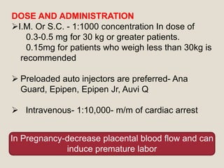 DOSE AND ADMINISTRATION
I.M. Or S.C. - 1:1000 concentration In dose of
0.3-0.5 mg for 30 kg or greater patients.
0.15mg for patients who weigh less than 30kg is
recommended
 Preloaded auto injectors are preferred- Ana
Guard, Epipen, Epipen Jr, Auvi Q
 Intravenous- 1:10,000- m/m of cardiac arrest
In Pregnancy-decrease placental blood flow and can
induce premature labor
 