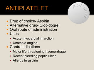  Drug of choice- Aspirin
 Alternative drug- Clopidogrel
 Oral route of administration
 Uses-
 Acute myocardial infarction
 Unstable angina
 Contraindications
 Major life threatening haemorrhage
 Recent bleeding peptic ulcer
 Allergy to aspirin
 