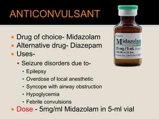  Drug of choice- Midazolam
 Alternative drug- Diazepam
 Uses-
 Seizure disorders due to-
▪ Epilepsy
▪ Overdose of local anesthetic
▪ Syncope with airway obstruction
▪ Hypoglycemia
▪ Febrile convulsions
 Dose - 5mg/ml Midazolam in 5-ml vial
 