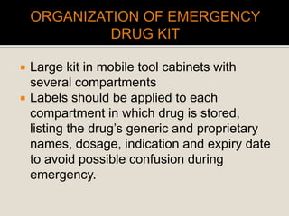  Large kit in mobile tool cabinets with
several compartments
 Labels should be applied to each
compartment in which drug is stored,
listing the drug’s generic and proprietary
names, dosage, indication and expiry date
to avoid possible confusion during
emergency.
 