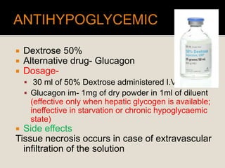  Dextrose 50%
 Alternative drug- Glucagon
 Dosage-
 30 ml of 50% Dextrose administered I.V.
 Glucagon im- 1mg of dry powder in 1ml of diluent
(effective only when hepatic glycogen is available;
ineffective in starvation or chronic hypoglycaemic
state)
 Side effects
Tissue necrosis occurs in case of extravascular
infiltration of the solution
 