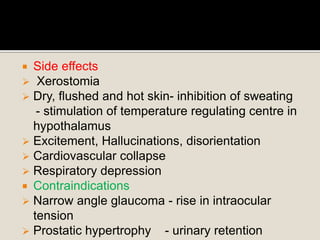  Side effects
 Xerostomia
 Dry, flushed and hot skin- inhibition of sweating
- stimulation of temperature regulating centre in
hypothalamus
 Excitement, Hallucinations, disorientation
 Cardiovascular collapse
 Respiratory depression
 Contraindications
 Narrow angle glaucoma - rise in intraocular
tension
 Prostatic hypertrophy - urinary retention
 