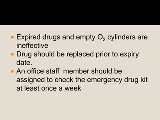  Expired drugs and empty O2 cylinders are
ineffective
 Drug should be replaced prior to expiry
date.
 An office staff member should be
assigned to check the emergency drug kit
at least once a week
 