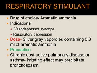  Drug of choice- Aromatic ammonia
 Indications
 Vasodepressor syncope
 Respiratory depression
 Dose- Silver gray vaporoles containing 0.3
ml of aromatic ammonia
 Precaution
 Chronic obstructive pulmonary disease or
asthma- irritating effect may precipitate
bronchospasm.
 