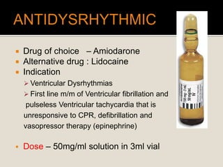  Drug of choice – Amiodarone
 Alternative drug : Lidocaine
 Indication
 Ventricular Dysrhythmias
 First line m/m of Ventricular fibrillation and
pulseless Ventricular tachycardia that is
unresponsive to CPR, defibrillation and
vasopressor therapy (epinephrine)
 Dose – 50mg/ml solution in 3ml vial
 