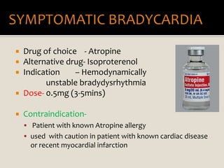  Drug of choice - Atropine
 Alternative drug- Isoproterenol
 Indication – Hemodynamically
unstable bradydysrhythmia
 Dose- 0.5mg (3-5mins)
 Contraindication-
 Patient with known Atropine allergy
 used with caution in patient with known cardiac disease
or recent myocardial infarction
 