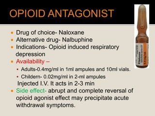  Drug of choice- Naloxane
 Alternative drug- Nalbuphine
 Indications- Opioid induced respiratory
depression
 Availability –
 Adults-0.4mg/ml in 1ml ampules and 10ml vials.
 Childern- 0.02mg/ml in 2-ml ampules
Injected I.V. It acts in 2-3 min
 Side effect- abrupt and complete reversal of
opioid agonist effect may precipitate acute
withdrawal symptoms.
 