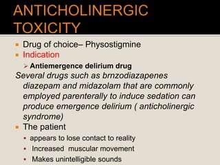  Drug of choice– Physostigmine
 Indication
 Antiemergence delirium drug
Several drugs such as brnzodiazapenes
diazepam and midazolam that are commonly
employed parenterally to induce sedation can
produce emergence delirium ( anticholinergic
syndrome)
 The patient
 appears to lose contact to reality
 Increased muscular movement
 Makes unintelligible sounds
 
