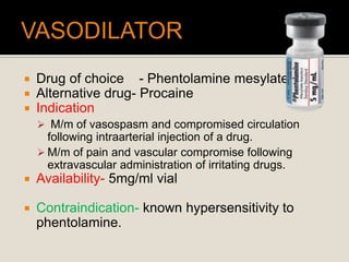  Drug of choice - Phentolamine mesylate
 Alternative drug- Procaine
 Indication
 M/m of vasospasm and compromised circulation
following intraarterial injection of a drug.
 M/m of pain and vascular compromise following
extravascular administration of irritating drugs.
 Availability- 5mg/ml vial
 Contraindication- known hypersensitivity to
phentolamine.
 
