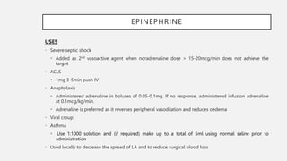EPINEPHRINE
USES
• Severe septic shock
 Added as 2nd vasoactive agent when noradrenaline dose > 15-20mcg/min does not achieve the
target
• ACLS
 1mg 3-5min push IV
• Anaphylaxis
 Administered adrenaline in boluses of 0.05-0.1mg. If no response, administered infusion adrenaline
at 0.1mcg/kg/min.
 Adrenaline is preferred as it reverses peripheral vasodilation and reduces oedema
• Viral croup
• Asthma
 Use 1:1000 solution and (if required) make up to a total of 5ml using normal saline prior to
administration
• Used locally to decrease the spread of LA and to reduce surgical blood loss
 