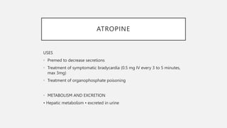 ATROPINE
USES
• Premed to decrease secretions
• Treatment of symptomatic bradycardia (0.5 mg IV every 3 to 5 minutes,
max 3mg)
• Treatment of organophosphate poisoning
• METABOLISM AND EXCRETION
• Hepatic metabolism • excreted in urine
 