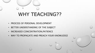 WHY TEACHING??
• PROCESS OF PERSONAL DEVELOPMENT
• BETTER UNDERSTANDING OF THE SUBJECT
• INCREASED CONCENTRATION,PATIENCE
• WAY TO PROPAGATE AND PREACH YOUR KNOWLEDGE
 