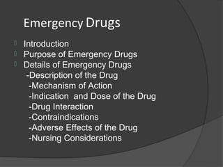 Emergency Drugs
   Introduction
   Purpose of Emergency Drugs
   Details of Emergency Drugs
     -Description of the Drug
      -Mechanism of Action
      -Indication and Dose of the Drug
      -Drug Interaction
      -Contraindications
      -Adverse Effects of the Drug
      -Nursing Considerations
 