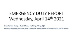 Consultant in charge : Dr. dr. Masrul Syafri, Sp.PD, Sp.JP(K)
Resident in charge : dr. Hamzah/dr.Emelda/dr.Wenny/dr.Zakiy/dr.Fahrizal/dr.Alfi/dr.Shindu
EMERGENCY DUTY REPORT
Wednesday, April 14th 2021
 