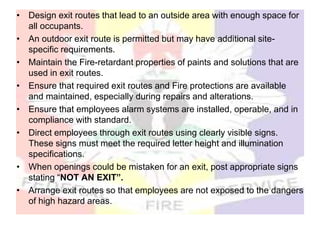 • Design exit routes that lead to an outside area with enough space for
all occupants.
• An outdoor exit route is permitted but may have additional site-
specific requirements.
• Maintain the Fire-retardant properties of paints and solutions that are
used in exit routes.
• Ensure that required exit routes and Fire protections are available
and maintained, especially during repairs and alterations.
• Ensure that employees alarm systems are installed, operable, and in
compliance with standard.
• Direct employees through exit routes using clearly visible signs.
These signs must meet the required letter height and illumination
specifications.
• When openings could be mistaken for an exit, post appropriate signs
stating “NOT AN EXIT”.
• Arrange exit routes so that employees are not exposed to the dangers
of high hazard areas.
 