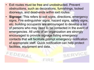 • Exit routes must be free and unobstructed. Prevent
obstructions, such as decorations, furnishings, locked
doorways, and dead-ends within exit routes.
• Signage: This refers to exit signs, directions, emergency
signs, Fire extinguisher signs, hazard signs, safety signs,
etc. building occupants are encouraged to develop a list
of persons who may need to be contacted in the event of
emergencies. All units of an organization are strongly
encouraged to provide signage listing emergency
contacts that will facilitate prompt emergency notification
of appropriate staff. Quick notification can help protect
facilities, equipment and data.
 