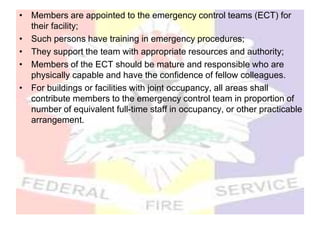 • Members are appointed to the emergency control teams (ECT) for
their facility;
• Such persons have training in emergency procedures;
• They support the team with appropriate resources and authority;
• Members of the ECT should be mature and responsible who are
physically capable and have the confidence of fellow colleagues.
• For buildings or facilities with joint occupancy, all areas shall
contribute members to the emergency control team in proportion of
number of equivalent full-time staff in occupancy, or other practicable
arrangement.
 