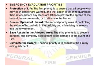 • EMERGENCY EVACUATION PRIORITIES
• Protection of Life: The first priority is to ensure that all people who
may be in danger are warned, and that action is taken to guarantee
their safety, before any steps are taken to prevent the spread of the
hazard, to secure assets, or to eliminate the hazard.
• Prevent Spread of Hazard: The second priority aims at controlling
the extent of hazard within the building and minimizing its release
into the environment.
• Save Assets in the Affected Area: The third priority is to prevent
personal and company assets from being damage in the event of a
Fire.
• Eliminate the Hazard: The final priority is to eliminate the Fire by
extinguishment.
 