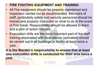 • FIRE FIGHTING EQUIPMENT AND TRAINING
• All Fire equipment should be properly maintained and
inspection carried out as recommended. Members of
staff, particularly safety and security personnel should be
trained and properly instructed on what to do in the event
of Fire break. Responsibility should be allowed to them
and a plan of action initiated.
• Evacuation drills are the most important part of the staff
training associated with local alarms (activated) should
be carried out in all buildings or facility at least twice a
year.
It is the Warden’s responsibility to ensure that at least
one evacuation drills is conducted for their area twice a
year.
 