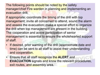 The following points should be noted by the safety
manager/chief Fire warden in planning and implementing an
evacuation drill;
If appropriate; coordinate the timing of the drill with top
management; invite all concerned to attend, sound the alarm
and assess the evacuation; make a special effort to organize
the drill when top management are present in the building.
The cooperation and active participation of senior
management is essential to ensure the wholehearted support
of staff.
• If desired, prior warning of the drill (approximate date and
time) can be sent to all staff to assist their understanding
and cooperation.
• Ensure that all staff recognize the ALERT and
EVACUATION signals and know the relevant procedures,
exit routes, and assembly area.
 