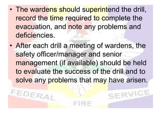 • The wardens should superintend the drill,
record the time required to complete the
evacuation, and note any problems and
deficiencies.
• After each drill a meeting of wardens, the
safety officer/manager and senior
management (if available) should be held
to evaluate the success of the drill and to
solve any problems that may have arisen.
 