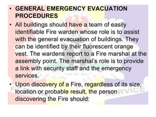 • GENERAL EMERGENCY EVACUATION
PROCEDURES
• All buildings should have a team of easily
identifiable Fire warden whose role is to assist
with the general evacuation of buildings. They
can be identified by their fluorescent orange
vest. The wardens report to a Fire marshal at the
assembly point. The marshal’s role is to provide
a link with security staff and the emergency
services.
• Upon discovery of a Fire, regardless of its size,
location or probable result, the person
discovering the Fire should:
 