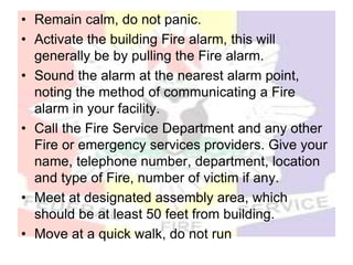 • Remain calm, do not panic.
• Activate the building Fire alarm, this will
generally be by pulling the Fire alarm.
• Sound the alarm at the nearest alarm point,
noting the method of communicating a Fire
alarm in your facility.
• Call the Fire Service Department and any other
Fire or emergency services providers. Give your
name, telephone number, department, location
and type of Fire, number of victim if any.
• Meet at designated assembly area, which
should be at least 50 feet from building.
• Move at a quick walk, do not run
 