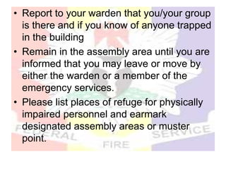 • Report to your warden that you/your group
is there and if you know of anyone trapped
in the building
• Remain in the assembly area until you are
informed that you may leave or move by
either the warden or a member of the
emergency services.
• Please list places of refuge for physically
impaired personnel and earmark
designated assembly areas or muster
point.
 