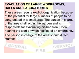 EVACUATION OF LARGE WORKROOMS,
HALLS AND LABORATORIES
These areas require explicit organization because
of the potential for large numbers of people to be
congregated in a small area. The person in charge
of the area shall act as the warden and is
responsible for evacuating his/her area. Upon
hearing the alert or when notified of an emergency:
The person in charge of the area should direct
staff to:
 