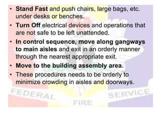 • Stand Fast and push chairs, large bags, etc.
under desks or benches.
• Turn Off electrical devices and operations that
are not safe to be left unattended.
• In control sequence, move along gangways
to main aisles and exit in an orderly manner
through the nearest appropriate exit.
• Move to the building assembly area.
• These procedures needs to be orderly to
minimize crowding in aisles and doorways.
 
