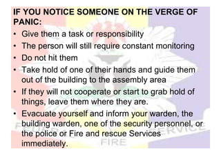 IF YOU NOTICE SOMEONE ON THE VERGE OF
PANIC:
• Give them a task or responsibility
• The person will still require constant monitoring
• Do not hit them
• Take hold of one of their hands and guide them
out of the building to the assembly area
• If they will not cooperate or start to grab hold of
things, leave them where they are.
• Evacuate yourself and inform your warden, the
building warden, one of the security personnel, or
the police or Fire and rescue Services
immediately.
 