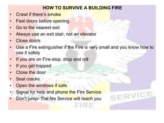 HOW TO SURVIVE A BUILDING FIRE
• Crawl if there’s smoke
• Feel doors before opening
• Go to the nearest exit
• Always use an exit stair, not an elevator
• Close doors
• Use a Fire extinguisher if the Fire is very small and you know how to
use it safely
• If you are on Fire-stop, drop and roll
• If you get trapped
• Close the door
• Seal cracks
• Open the windows if safe
• Signal for help and phone the Fire Service
• Don’t jump- The fire Service will reach you
 
