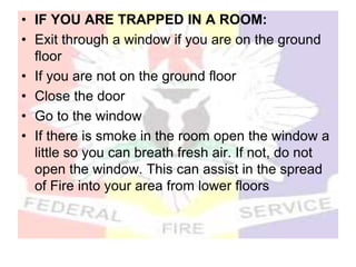 • IF YOU ARE TRAPPED IN A ROOM:
• Exit through a window if you are on the ground
floor
• If you are not on the ground floor
• Close the door
• Go to the window
• If there is smoke in the room open the window a
little so you can breath fresh air. If not, do not
open the window. This can assist in the spread
of Fire into your area from lower floors
 
